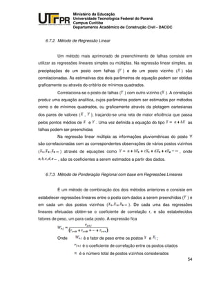 UNIVERSIDADE TECNOLÓGICA FEDERAL DO PARANÁ
PR
Ministério da Educação
Universidade Tecnológica Federal do Paraná
Campus Curitiba
Departamento Acadêmico de Construção Civil - DACOC
54
6.7.2. Método de Regressão Linear
Um método mais aprimorado de preenchimento de falhas consiste em
utilizar as regressões lineares simples ou múltiplas. Na regressão linear simples, as
precipitações de um posto com falhas ( ) e de um posto vizinho ( ) são
correlacionadas. As estimativas dos dois parâmetros de equação podem ser obtidas
graficamente ou através do critério de mínimos quadrados.
Correlaciona-se o posto de falhas ( ) com outro vizinho ( ). A correlação
produz uma equação analítica, cujos parâmetros podem ser estimados por métodos
como o de mínimos quadrados, ou graficamente através da plotagem cartesianas
dos pares de valores ( , ), traçando-se uma reta de maior eficiência que passa
pelos pontos médios de e . Uma vez definida a equação do tipo as
falhas podem ser preenchidas
Na regressão linear múltipla as informações pluviométricas do posto Y
são correlacionadas com as correspondentes observações de vários postos vizinhos
( ) através de equações como , onde
, são os coeficientes a serem estimados a partir dos dados.
6.7.3. Método de Ponderação Regional com base em Regressões Lineares
É um método de combinação dos dois métodos anteriores e consiste em
estabelecer regressões lineares entre o posto com dados a serem preenchidos ( ) e
em cada um dos postos vizinhos ( ). De cada uma das regressões
lineares efetuadas obtém-se o coeficiente de correlação r, e são estabelecidos
fatores de peso, um para cada posto. A expressão fica
Onde é o fator de peso entre os postos e ;
é o coeficiente de correlação entre os postos citados
é o número total de postos vizinhos considerados
 