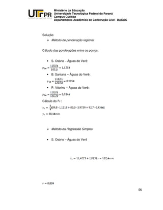 UNIVERSIDADE TECNOLÓGICA FEDERAL DO PARANÁ
PR
Ministério da Educação
Universidade Tecnológica Federal do Paraná
Campus Curitiba
Departamento Acadêmico de Construção Civil - DACOC
56
Solução:
Método de ponderação regional
Cálculo das ponderações entre os postos:
• S. Osório – Águas do Verê:
• B. Santana – Águas do Verê:
• P. Vitorino – Águas do Verê:
Cálculo do :
Método da Regressão Simples
• S. Osório – Águas do Verê
 