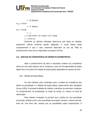 UNIVERSIDADE TECNOLÓGICA FEDERAL DO PARANÁ
PR
Ministério da Educação
Universidade Tecnológica Federal do Paraná
Campus Curitiba
Departamento Acadêmico de Construção Civil - DACOC
58
• B. Santana
• P. Vitorino
•
Conforme os cálculos indicados observa-se que todos os métodos
produziram valores inferiores àquele registrado. A vazão básica deste
comportamento é que o valor realmente observado no ano de 1968 foi
sensivelmente maior que os registrados nos postos vizinhos.
6.8. ANÁLISE DE CONSISTÊNCIA DE SÉRIES PLUVIOMÉTRICAS
Após o preenchimento da série é necessário analisar sua consistência
dentro de uma visão regional, isto é, comprovar o grau de homogeneidade do dados
disponíveis num posto com relação às observações registradas em postos vizinhos.
6.8.1. Método da Dupla Massa
Um dos métodos mais conhecidos para a análise de consistência dos
dados de precipitação é o Método da Dupla Massa, desenvolvido pelo Geological
Survey (USA). A principal finalidade do método é identificar se ocorreram mudanças
no comportamento da precipitação ao longo do tempo, ou mesmo no local de
observação.
Esse método é baseado no princípio que o gráfico de uma quantidade
acumulada, plotada contra outra quantidade acumulada, durante o mesmo período,
deve ser uma linha reta, sempre que as quantidades sejam proporcionais. A
 