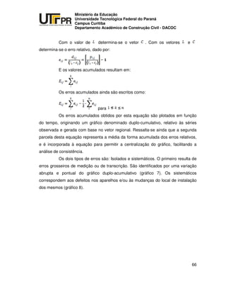 UNIVERSIDADE TECNOLÓGICA FEDERAL DO PARANÁ
PR
Ministério da Educação
Universidade Tecnológica Federal do Paraná
Campus Curitiba
Departamento Acadêmico de Construção Civil - DACOC
66
Com o valor de determina-se o vetor . Com os vetores e
determina-se o erro relativo, dado por:
E os valores acumulados resultam em:
Os erros acumulados ainda são escritos como:
para
Os erros acumulados obtidos por esta equação são plotados em função
do tempo, originando um gráfico denominado duplo-cumulativo, relativo às séries
observada e gerada com base no vetor regional. Ressalta-se ainda que a segunda
parcela desta equação representa a média da forma acumulada dos erros relativos,
e é incorporada à equação para permitir a centralização do gráfico, facilitando a
análise de consistência.
Os dois tipos de erros são: Isolados e sistemáticos. O primeiro resulta de
erros grosseiros de medição ou de transcrição. São identificados por uma variação
abrupta e pontual do gráfico duplo-acumulativo (gráfico 7). Os sistemáticos
correspondem aos defeitos nos aparelhos e/ou às mudanças do local de instalação
dos mesmos (gráfico 8).
 