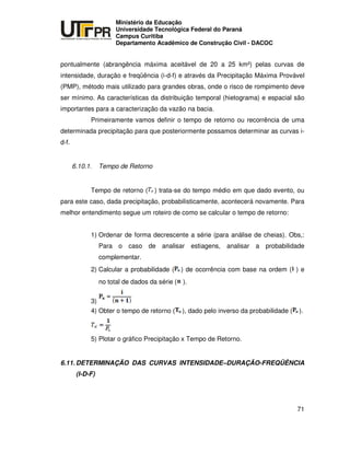 UNIVERSIDADE TECNOLÓGICA FEDERAL DO PARANÁ
PR
Ministério da Educação
Universidade Tecnológica Federal do Paraná
Campus Curitiba
Departamento Acadêmico de Construção Civil - DACOC
71
pontualmente (abrangência máxima aceitável de 20 a 25 km²) pelas curvas de
intensidade, duração e freqüência (i-d-f) e através da Precipitação Máxima Provável
(PMP), método mais utilizado para grandes obras, onde o risco de rompimento deve
ser mínimo. As características da distribuição temporal (hietograma) e espacial são
importantes para a caracterização da vazão na bacia.
Primeiramente vamos definir o tempo de retorno ou recorrência de uma
determinada precipitação para que posteriormente possamos determinar as curvas i-
d-f.
6.10.1. Tempo de Retorno
Tempo de retorno ( ) trata-se do tempo médio em que dado evento, ou
para este caso, dada precipitação, probabilisticamente, acontecerá novamente. Para
melhor entendimento segue um roteiro de como se calcular o tempo de retorno:
1) Ordenar de forma decrescente a série (para análise de cheias). Obs,:
Para o caso de analisar estiagens, analisar a probabilidade
complementar.
2) Calcular a probabilidade ( ) de ocorrência com base na ordem ( ) e
no total de dados da série ( ).
3)
4) Obter o tempo de retorno ( ), dado pelo inverso da probabilidade ( ).
5) Plotar o gráfico Precipitação x Tempo de Retorno.
6.11. DETERMINAÇÃO DAS CURVAS INTENSIDADE–DURAÇÃO-FREQÜÊNCIA
(I-D-F)
 