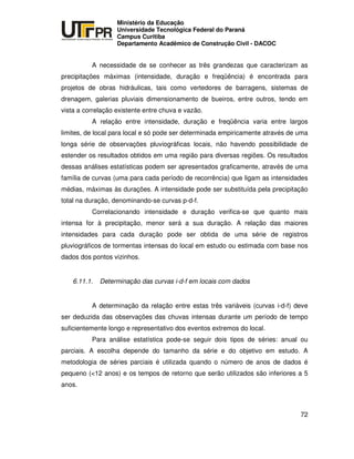 UNIVERSIDADE TECNOLÓGICA FEDERAL DO PARANÁ
PR
Ministério da Educação
Universidade Tecnológica Federal do Paraná
Campus Curitiba
Departamento Acadêmico de Construção Civil - DACOC
72
A necessidade de se conhecer as três grandezas que caracterizam as
precipitações máximas (intensidade, duração e freqüência) é encontrada para
projetos de obras hidráulicas, tais como vertedores de barragens, sistemas de
drenagem, galerias pluviais dimensionamento de bueiros, entre outros, tendo em
vista a correlação existente entre chuva e vazão.
A relação entre intensidade, duração e freqüência varia entre largos
limites, de local para local e só pode ser determinada empiricamente através de uma
longa série de observações pluviográficas locais, não havendo possibilidade de
estender os resultados obtidos em uma região para diversas regiões. Os resultados
dessas análises estatísticas podem ser apresentados graficamente, através de uma
família de curvas (uma para cada período de recorrência) que ligam as intensidades
médias, máximas às durações. A intensidade pode ser substituída pela precipitação
total na duração, denominando-se curvas p-d-f.
Correlacionando intensidade e duração verifica-se que quanto mais
intensa for à precipitação, menor será a sua duração. A relação das maiores
intensidades para cada duração pode ser obtida de uma série de registros
pluviográficos de tormentas intensas do local em estudo ou estimada com base nos
dados dos pontos vizinhos.
6.11.1. Determinação das curvas i-d-f em locais com dados
A determinação da relação entre estas três variáveis (curvas i-d-f) deve
ser deduzida das observações das chuvas intensas durante um período de tempo
suficientemente longo e representativo dos eventos extremos do local.
Para análise estatística pode-se seguir dois tipos de séries: anual ou
parciais. A escolha depende do tamanho da série e do objetivo em estudo. A
metodologia de séries parciais é utilizada quando o número de anos de dados é
pequeno (<12 anos) e os tempos de retorno que serão utilizados são inferiores a 5
anos.
 