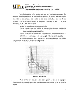 UNIVERSIDADE TECNOLÓGICA FEDERAL DO PARANÁ
PR
Ministério da Educação
Universidade Tecnológica Federal do Paraná
Campus Curitiba
Departamento Acadêmico de Construção Civil - DACOC
73
A metodologia de séries anuais, por sua vez, baseia-se na seleção das
maiores precipitações anuais de uma duração escolhida. A escolha destas durações
depende da discretização dos dados e da representatividade que se deseja
alcançar. Em geral são escolhidas as seguintes durações: 5, 10, 15, 30 e 60
minutos; 1, 2, 4, 6, 12, 18 e 24 horas.
A metodologia segue a seguinte seqüência:
a) Para cada duração são obtidas as precipitações máximas anuais com
base nos dados do pluviográfico;
b) Para cada duração mencionada é ajustada uma distribuição estatística;
c) Dividindo a precipitação pela sua duração obtém-se a intensidade;
As curvas resultantes são a relação i-d-f definida pela DMAE (1972) para
um posto em Porto Alegre, mostrado na figura 27.
Figura 27: Curvas i-d-f
Para facilitar os cálculos, procura-se ajustar as curvas a equações
matemáticas genéricas, embora haja a possibilidade de encontrar erros, da seguinte
forma:
 