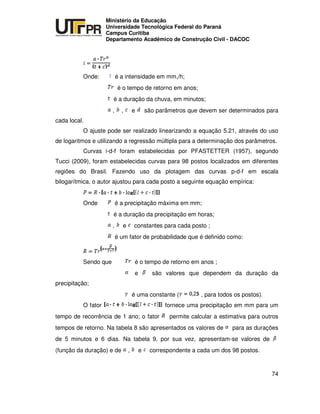 UNIVERSIDADE TECNOLÓGICA FEDERAL DO PARANÁ
PR
Ministério da Educação
Universidade Tecnológica Federal do Paraná
Campus Curitiba
Departamento Acadêmico de Construção Civil - DACOC
74
Onde: é a intensidade em mm,/h;
é o tempo de retorno em anos;
é a duração da chuva, em minutos;
, , e são parâmetros que devem ser determinados para
cada local.
O ajuste pode ser realizado linearizando a equação 5.21, através do uso
de logaritmos e utilizando a regressão múltipla para a determinação dos parâmetros.
Curvas i-d-f foram estabelecidas por PFASTETTER (1957), segundo
Tucci (2009), foram estabelecidas curvas para 98 postos localizados em diferentes
regiões do Brasil. Fazendo uso da plotagem das curvas p-d-f em escala
bilogarítmica, o autor ajustou para cada posto a seguinte equação empírica:
Onde é a precipitação máxima em mm;
é a duração da precipitação em horas;
, e constantes para cada posto ;
é um fator de probabilidade que é definido como:
Sendo que é o tempo de retorno em anos ;
e são valores que dependem da duração da
precipitação;
é uma constante ( , para todos os postos).
O fator fornece uma precipitação em mm para um
tempo de recorrência de 1 ano; o fator permite calcular a estimativa para outros
tempos de retorno. Na tabela 8 são apresentados os valores de para as durações
de 5 minutos e 6 dias. Na tabela 9, por sua vez, apresentam-se valores de
(função da duração) e de , e correspondente a cada um dos 98 postos.
 