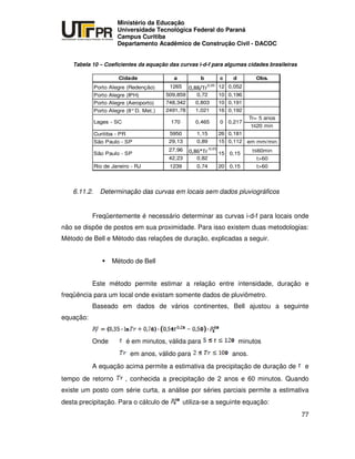 UNIVERSIDADE TECNOLÓGICA FEDERAL DO PARANÁ
PR
Ministério da Educação
Universidade Tecnológica Federal do Paraná
Campus Curitiba
Departamento Acadêmico de Construção Civil - DACOC
77
Tabela 10 – Coeficientes da equação das curvas i-d-f para algumas cidades brasileiras
Cidade a b c d Obs.
Porto Alegre (Redenção) 1265 12 0,052
Porto Alegre (IPH) 509,859 0,72 10 0,196
Porto Alegre (Aeroporto) 748,342 0,803 10 0,191
Porto Alegre (8°D. Met.) 2491,78 1,021 16 0,192
Tr= 5 anos
t 20 min
Curitiba - PR 5950 1,15 26 0,181
São Paulo - SP 29,13 0,89 15 0,112 em mm/min
27,96 t 60min
42,23 0,82 t>60
Rio de Janeiro - RJ 1239 0,74 20 0,15 t>60
170Lages - SC
15 0,15São Paulo - SP
0,21700,465
6.11.2. Determinação das curvas em locais sem dados pluviográficos
Freqüentemente é necessário determinar as curvas i-d-f para locais onde
não se dispõe de postos em sua proximidade. Para isso existem duas metodologias:
Método de Bell e Método das relações de duração, explicadas a seguir.
Método de Bell
Este método permite estimar a relação entre intensidade, duração e
freqüência para um local onde existam somente dados de pluviômetro.
Baseado em dados de vários continentes, Bell ajustou a seguinte
equação:
Onde é em minutos, válida para minutos
em anos, válido para anos.
A equação acima permite a estimativa da precipitação de duração de e
tempo de retorno , conhecida a precipitação de 2 anos e 60 minutos. Quando
existe um posto com série curta, a análise por séries parciais permite a estimativa
desta precipitação. Para o cálculo de utiliza-se a seguinte equação:
 