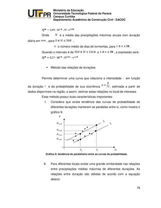 UNIVERSIDADE TECNOLÓGICA FEDERAL DO PARANÁ
PR
Ministério da Educação
Universidade Tecnológica Federal do Paraná
Campus Curitiba
Departamento Acadêmico de Construção Civil - DACOC
78
Onde é a média das precipitações máximas anuais com duração
diária em , para ,
o número médio de dias de tormentas, para .
Quando o intervalo é de e , a expressão será:
Método das relações de durações
Permite determinar uma curva que relaciona a intensidade em função
da duração e da probabilidade de sua ocorrência , estimada a partir de
dados disponíveis na região, e assim, estimar estas relações no local de interesse.
Esse método possui duas características importantes:
I. Considera que existe tendência das curvas de probabilidade de
diferentes durações manterem-se paralelas entre si, como mostra o
gráfico 9.
Gráfico 9: tendência de paralelismo entre as curvas de probabilidade.
II. Para diferentes locais existe uma grande similaridade nas relações
entre precipitações médias máximas de diferentes durações. As
relações entre duração são obtidas de acordo com a equação
abaixo:
 