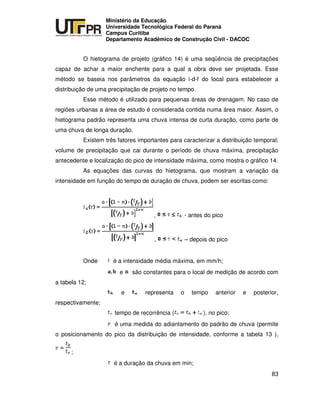 UNIVERSIDADE TECNOLÓGICA FEDERAL DO PARANÁ
PR
Ministério da Educação
Universidade Tecnológica Federal do Paraná
Campus Curitiba
Departamento Acadêmico de Construção Civil - DACOC
83
O hietograma de projeto (gráfico 14) é uma seqüência de precipitações
capaz de achar a maior enchente para a qual a obra deve ser projetada. Esse
método se baseia nos parâmetros da equação i-d-f do local para estabelecer a
distribuição de uma precipitação de projeto no tempo.
Esse método é utilizado para pequenas áreas de drenagem. No caso de
regiões urbanas a área de estudo é considerada contida numa área maior. Assim, o
hietograma padrão representa uma chuva intensa de curta duração, como parte de
uma chuva de longa duração.
Existem três fatores importantes para caracterizar a distribuição temporal:
volume de precipitação que cai durante o período de chuva máxima, precipitação
antecedente e localização do pico de intensidade máxima, como mostra o gráfico 14.
As equações das curvas do hietograma, que mostram a variação da
intensidade em função do tempo de duração de chuva, podem ser escritas como:
, - antes do pico
, – depois do pico
Onde é a intensidade média máxima, em mm/h;
e são constantes para o local de medição de acordo com
a tabela 12;
e representa o tempo anterior e posterior,
respectivamente;
tempo de recorrência ( ), no pico;
é uma medida do adiantamento do padrão de chuva (permite
o posicionamento do pico da distribuição de intensidade, conforme a tabela 13 ),
;
é a duração da chuva em min;
 