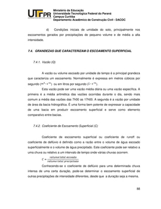 UNIVERSIDADE TECNOLÓGICA FEDERAL DO PARANÁ
PR
Ministério da Educação
Universidade Tecnológica Federal do Paraná
Campus Curitiba
Departamento Acadêmico de Construção Civil - DACOC
88
d) Condições iniciais de umidade do solo, principalmente nos
escoamentos gerados por precipitações de pequeno volume e de média a alta
intensidade.
7.4. GRANDEZAS QUE CARACTERIZAM O ESCOAMENTO SUPERFICIAL
7.4.1. Vazão (Q)
A vazão ou volume escoado por unidade de tempo é a principal grandeza
que caracteriza um escoamento. Normalmente é expressa em metros cúbicos por
segundo ( ) ou em litros por segundo ( ).
Esta vazão pode ser uma vazão média diária ou uma vazão específica. A
primeira é a média aritmética das vazões ocorridas durante o dia, sendo mais
comum a média das vazões das 7h00 as 17h00. A segunda é a vazão por unidade
de área da bacia hidrográfica. É uma forma bem potente de expressar a capacidade
de uma bacia em produzir escoamento superficial e serve como elemento
comparativo entre bacias.
7.4.2. Coeficiente de Escoamento Superficial (C)
Coeficiente de escoamento superficial ou coeficiente de runoff ou
coeficiente de deflúvio é definido como a razão entre o volume de água escoado
superficialmente e o volume de água precipitado. Este coeficiente pode ser relativo a
uma chuva ou relativo a um intervalo de tempo onde várias chuvas ocorrem.
Conhecendo-se o coeficiente de deflúvio para uma determinada chuva
intensa de uma certa duração, pode-se determinar o escoamento superficial de
outras precipitações de intensidade diferentes, desde que a duração seja a mesma.
 