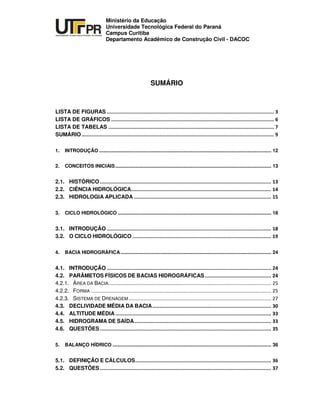 UNIVERSIDADE TECNOLÓGICA FEDERAL DO PARANÁ
PR
Ministério da Educação
Universidade Tecnológica Federal do Paraná
Campus Curitiba
Departamento Acadêmico de Construção Civil - DACOC
SUMÁRIO
LISTA DE FIGURAS
LISTA DE GRÁFICOS
LISTA DE TABELAS
SUMÁRIO
1. INTRODUÇÃO ............................................................................................................................... 12
2. CONCEITOS INICIAIS................................................................................................................... 13
2.1. HISTÓRICO
2.2. CIÊNCIA HIDROLÓGICA
2.3. HIDROLOGIA APLICADA
3. CICLO HIDROLÓGICO ................................................................................................................. 18
3.1. INTRODUÇÃO
3.2. O CICLO HIDROLÓGICO
4. BACIA HIDROGRÁFICA............................................................................................................... 24
4.1. INTRODUÇÃO
4.2. PARÂMETOS FÍSICOS DE BACIAS HIDROGRÁFICAS
4.2.1. ÁREA DA BACIA
4.2.2. FORMA
4.2.3. SISTEMA DE DRENAGEM
4.3. DECLIVIDADE MÉDIA DA BACIA
4.4. ALTITUDE MÉDIA
4.5. HIDROGRAMA DE SAÍDA
4.6. QUESTÕES
5. BALANÇO HÍDRICO ..................................................................................................................... 36
5.1. DEFINIÇÃO E CÁLCULOS
5.2. QUESTÕES
 