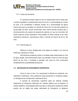 UNIVERSIDADE TECNOLÓGICA FEDERAL DO PARANÁ
PR
Ministério da Educação
Universidade Tecnológica Federal do Paraná
Campus Curitiba
Departamento Acadêmico de Construção Civil - DACOC
90
7.4.4. Tempo de recorrência
É o período do tempo médio em que um determinado evento (neste caso
a vazão) é igualado ou superado pelo menos uma vez. A recomendação do número
de anos a ser considerado é bastante variada: há a recomendação de alguns
autores para que se considere um período de retorno de 10 anos para projetos de
conservação de solos. Outros recomendam esse mesmo período somente para o
dimensionamento de projetos de saneamento agrícola, em que as enchentes não
trazem prejuízos muitos expressivos. Para projetos em áreas urbanas ou de maior
importância econômica, recomenda-se utilizar o período de retorno de 50 ou 100
anos.
7.4.5. Nível de água (h)
Refere-se à altura atingida pelo nível d’água em relação a um nível de
referência, expressa em metros.
Normalmente as palavras cheias e inundação estão relacionadas ao nível
de água atingido. Será denominada cheia uma elevação normal do curso de água
dentro de seu leito e inundação à elevação não usual do nível, provocando
transbordamento e possibilidade de prejuízos.
7.5. SEPARAÇÃO DO ESCOAMENTO SUPERFICIAL
Como foi visto no item 7.2 o escoamento é definido em superficial, sub-
superficial e subterrâneo. Para analisarmos cada escoamento é necessário separar
no hidrograma que corresponde à cada tipo de fluxo.
A parcela de escoamento superficial pode ser definida indicada
diretamente do hidrograma observado por métodos gráficos que se baseiam na
análise qualitativa. A precipitação efetiva que gera o escoamento superficial é obtida
quando não se dispõe dos dados observados do hidrograma ou deseja-se
 