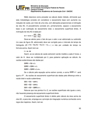 UNIVERSIDADE TECNOLÓGICA FEDERAL DO PARANÁ
PR
Ministério da Educação
Universidade Tecnológica Federal do Paraná
Campus Curitiba
Departamento Acadêmico de Construção Civil - DACOC
93
Mello descreve como proceder ao cálculo deste método, afirmando que
esta metodologia consiste em considerar o escoamento base com aumento (ou
redução) de vazão, por meio de uma reta, com alterações proporcionais à inclinação
da reta AC. O procedimento consiste em, primeiramente, separar o escoamento
base e por subtração do escoamento total, o escoamento superficial direto. A
inclinação da reta AC é dada por:
Deve-se alertar para o fato de que o valor a ser adicionado ou subtraído
(no caso da figura 39, adicionado) deve ser corrigido para o intervalo de tempo da
hidrógrafa ( ) e não por unidade de tempo na
fórmula acima. Assim tem-se:
Assim, se os valores de vazão estiverem sendo medido a cada 2 horas, o
valor de deve ser multiplicado por 2, para posterior aplicação ao cálculo. As
vazões subterrâneas são dadas por:
Se o cálculo pela equação acima estiver correto, a soma será
igual a . As vazões do escoamento superficial são dadas pela diferença entre a
vazão total e vazão subterrânea:
Nota-se que nos pontos A e C, as vazões superficiais são iguais a zero,
não havendo presença de escoamento superficial direto.
O escoamento superficial direto é obtido pelo cálculo da área acima da
reta AC, e para isto, emprega-se o princípio de integração numérica conhecido como
regra dos trapézios. Assim, tem-se:
 