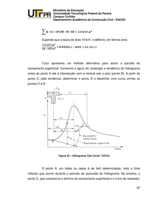 UNIVERSIDADE TECNOLÓGICA FEDERAL DO PARANÁ
PR
Ministério da Educação
Universidade Tecnológica Federal do Paraná
Campus Curitiba
Departamento Acadêmico de Construção Civil - DACOC
97
Supondo que a bacia de área 10 km², o deflúvio, em lâmina será:
Tucci apresenta um método alternativo para achar a parcela do
escoamento superficial: Conforme a figura 40, prolongar a tendência do hidrograma
antes do ponto A até a intersecção com a vertical sob o pico (ponto B). A partir do
ponto C, pela tendência, determinar o ponto D e desenhar uma curva unindo os
pontos C e D.
Figura 42 – Hidrograma Tipo (fonte: TUCCI)
O ponto A, em todos os casos é de fácil determinação, visto a forte
inflexão que ocorre durante o período de ascensão do hidrograma. No entanto, o
ponto C, que caracteriza o término do escoamento superficial e o início da recessão,
 