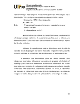 UNIVERSIDADE TECNOLÓGICA FEDERAL DO PARANÁ
PR
Ministério da Educação
Universidade Tecnológica Federal do Paraná
Campus Curitiba
Departamento Acadêmico de Construção Civil - DACOC
98
é de determinação mais complexa. Vários critérios podem ser utilizados para a sua
determinação. Tucci apresenta três métodos os quais serão vistos a seguir.
• Linsley et al. (1975) indicam a equação:
Onde: N representa o intervalo de tempo entre o pico do hidrograma;
Ponto C, em dias;
A a área da bacia, em Km².
• Considerando que o tempo de concentração define o intervalo entre
o final da precipitação e o término do escoamento superficial, pode-se utilizá-lo para
determinar o ponto C; para tanto basta calcular o tempo de concentração por alguma
das fórmulas existentes.
• Através da inspeção visual, pode-se determinar o ponto de início da
recessão, através da plotagem das vazões observadas em papel mono-log, estando
o ponto C associado ao momento em que ocorre mudança na declividade da reta.
A separação dos escoamentos pode ser obtida, também, para
hidrogramas observados, utilizando-se o procedimento proposto pelo Institute of
Hydrology (1980): calcular a média móvel de cinco dias consecutivos das vazões
observadas e unir os pontos de mudança de tendência da curva resultante. A porção
acima desta linha representa o escoamento superficial e a abaixo, o subterrâneo
(ver figura 41). A média móvel serve para filtrar as maiores vazões e as pequenas
variações de vazões. Este procedimento aplica-se bem a séries longas de vazões.
 
