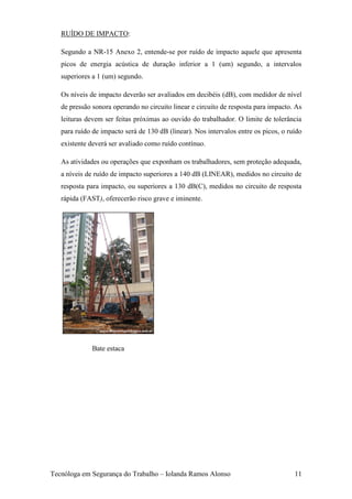 RUÍDO DE IMPACTO:

   Segundo a NR-15 Anexo 2, entende-se por ruído de impacto aquele que apresenta
   picos de energia acústica de duração inferior a 1 (um) segundo, a intervalos
   superiores a 1 (um) segundo.

   Os níveis de impacto deverão ser avaliados em decibéis (dB), com medidor de nível
   de pressão sonora operando no circuito linear e circuito de resposta para impacto. As
   leituras devem ser feitas próximas ao ouvido do trabalhador. O limite de tolerância
   para ruído de impacto será de 130 dB (linear). Nos intervalos entre os picos, o ruído
   existente deverá ser avaliado como ruído contínuo.

   As atividades ou operações que exponham os trabalhadores, sem proteção adequada,
   a níveis de ruído de impacto superiores a 140 dB (LINEAR), medidos no circuito de
   resposta para impacto, ou superiores a 130 dB(C), medidos no circuito de resposta
   rápida (FAST), oferecerão risco grave e iminente.




              Bate estaca




Tecnóloga em Segurança do Trabalho – Iolanda Ramos Alonso                            11
 