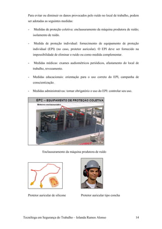 Para evitar ou diminuir os danos provocados pelo ruído no local de trabalho, podem
   ser adotadas as seguintes medidas:

   -   Medidas de proteção coletiva: enclausuramento da máquina produtora de ruído;
       isolamento de ruído.

   -   Medida de proteção individual: fornecimento de equipamento de proteção
       individual (EPI) (no caso, protetor auricular). O EPI deve ser fornecido na
       impossibilidade de eliminar o ruído ou como medida complementar.

   -   Medidas médicas: exames audiométricos periódicos, afastamento do local de
       trabalho, revezamento.

   -   Medidas educacionais: orientação para o uso correto do EPI, campanha de
       conscientização.

   -   Medidas administrativas: tornar obrigatório o uso do EPI: controlar seu uso.




              Enclausuramento da máquina produtora de ruído




   Protetor auricular de silicone          Protetor auricular tipo concha




Tecnóloga em Segurança do Trabalho – Iolanda Ramos Alonso                             14
 