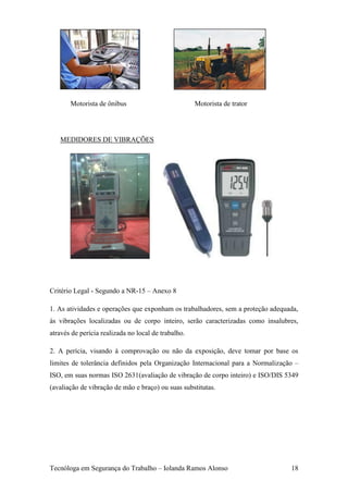 Motorista de ônibus                           Motorista de trator




   MEDIDORES DE VIBRAÇÕES




Critério Legal - Segundo a NR-15 – Anexo 8

1. As atividades e operações que exponham os trabalhadores, sem a proteção adequada,
às vibrações localizadas ou de corpo inteiro, serão caracterizadas como insalubres,
através de perícia realizada no local de trabalho.

2. A perícia, visando à comprovação ou não da exposição, deve tomar por base os
limites de tolerância definidos pela Organização Internacional para a Normalização –
ISO, em suas normas ISO 2631(avaliação de vibração de corpo inteiro) e ISO/DIS 5349
(avaliação de vibração de mão e braço) ou suas substitutas.




Tecnóloga em Segurança do Trabalho – Iolanda Ramos Alonso                        18
 