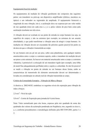 Equipamento/local de medição:

Os equipamentos de medição de vibração geralmente são compostos das seguintes
partes: um transdutor ou pick-up, um dispositivo amplificador (elétrico, mecânico ou
óptico) e um indicador ou registrador de amplitude. O equipamento fornecerá a
magnitude de uma vibração, isto é, a aceleração deve ser expressa por um valor médio
de raiz quadrada (rms) em cada eixo x, y e z, pelos valores de pico bem como pela
aceleração resultante nos três eixos.

A vibração deverá ser avaliada no seu ponto de entrada no corpo humano (ou seja, na
superfície do corpo), e não na estrutura (por exemplo, na estrutura de um assento
almofadado), o que pode transformar a vibração antes de atingir o corpo humano. As
medições da vibração devem ser executadas tão próximo quanto possível do ponto ou
da área em que a vibração é transmitida ao corpo.

Se um homem está em pé em um piso, sobre uma plataforma, sem qualquer matéria
amortecedora entre o corpo e a estrutura suporte, então o transdutor de medição deverá
ser preso a esta estrutura. Se houver um material amortecedor entre o corpo e a estrutura
vibratória, é permissível a colocação de um transdutor rígido (por exemplo, uma folha
de metal fina adequadamente perfilada) entre o sujeito e a almofada. Se não for possível
se medir a vibração no ponto de entrada no ser humano dessa forma, então as
características de transmissão do elemento amortecedor devem ser determinadas e
levadas em consideração no cálculo real da vibração transmitida ao corpo.

Critério da Comunidade Européia – Vibração de Mãos e Braços

A diretiva n. 2002/44/EC estabelece os seguintes níveis de exposição para vibração de
mãos e braços:

2,5 m/s2 - Nível de ação

5,0 m/s2 - Limite de Exposição para jornada de 8 (oito) horas

Nota: Valor normalizado para oito horas, expresso pela raiz quadrada da soma dos
quadrados dos valores da aceleração ponderada em freqüência, rms, segundo os eixos x,
y, z, conforme procedimentos e metodologias definidos pela ISO 5349:2001, partes 1 e
2.




Tecnóloga em Segurança do Trabalho – Iolanda Ramos Alonso                             20
 