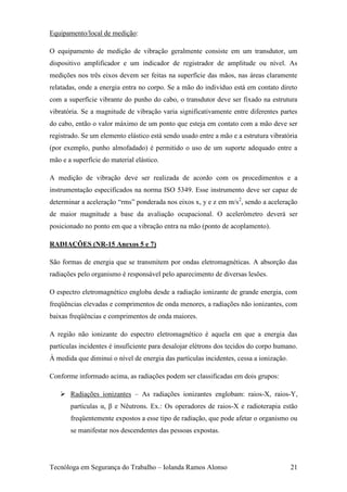 Equipamento/local de medição:

O equipamento de medição de vibração geralmente consiste em um transdutor, um
dispositivo amplificador e um indicador de registrador de amplitude ou nível. As
medições nos três eixos devem ser feitas na superfície das mãos, nas áreas claramente
relatadas, onde a energia entra no corpo. Se a mão do indivíduo está em contato direto
com a superfície vibrante do punho do cabo, o transdutor deve ser fixado na estrutura
vibratória. Se a magnitude de vibração varia significativamente entre diferentes partes
do cabo, então o valor máximo de um ponto que esteja em contato com a mão deve ser
registrado. Se um elemento elástico está sendo usado entre a mão e a estrutura vibratória
(por exemplo, punho almofadado) é permitido o uso de um suporte adequado entre a
mão e a superfície do material elástico.

A medição de vibração deve ser realizada de acordo com os procedimentos e a
instrumentação especificados na norma ISO 5349. Esse instrumento deve ser capaz de
determinar a aceleração “rms” ponderada nos eixos x, y e z em m/s2, sendo a aceleração
de maior magnitude a base da avaliação ocupacional. O acelerômetro deverá ser
posicionado no ponto em que a vibração entra na mão (ponto de acoplamento).

RADIAÇÕES (NR-15 Anexos 5 e 7)

São formas de energia que se transmitem por ondas eletromagnéticas. A absorção das
radiações pelo organismo é responsável pelo aparecimento de diversas lesões.

O espectro eletromagnético engloba desde a radiação ionizante de grande energia, com
freqüências elevadas e comprimentos de onda menores, a radiações não ionizantes, com
baixas freqüências e comprimentos de onda maiores.

A região não ionizante do espectro eletromagnético é aquela em que a energia das
partículas incidentes é insuficiente para desalojar elétrons dos tecidos do corpo humano.
À medida que diminui o nível de energia das partículas incidentes, cessa a ionização.

Conforme informado acima, as radiações podem ser classificadas em dois grupos:

    Radiações ionizantes – As radiações ionizantes englobam: raios-X, raios-Y,
       partículas α, β e Nêutrons. Ex.: Os operadores de raios-X e radioterapia estão
       freqüentemente expostos a esse tipo de radiação, que pode afetar o organismo ou
       se manifestar nos descendentes das pessoas expostas.




Tecnóloga em Segurança do Trabalho – Iolanda Ramos Alonso                               21
 