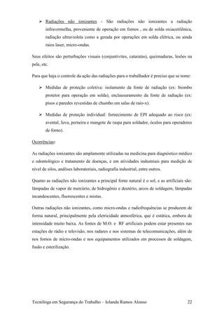  Radiações não ionizantes - São radiações não ionizantes a radiação
        infravermelha, proveniente de operação em fornos , ou de solda oxiacetilênica,
        radiação ultravioleta como a gerada por operações em solda elétrica, ou ainda
        raios laser, micro-ondas.

Seus efeitos são perturbações visuais (conjuntivites, cataratas), queimaduras, lesões na
pele, etc.

Para que haja o controle da ação das radiações para o trabalhador é preciso que se tome:

     Medidas de proteção coletiva: isolamento da fonte de radiação (ex: biombo
        protetor para operação em solda), enclausuramento da fonte de radiação (ex:
        pisos e paredes revestidas de chumbo em salas de raio-x).

     Medidas de proteção individual: fornecimento de EPI adequado ao risco (ex:
        avental, luva, perneira e mangote de raspa para soldador, óculos para operadores
        de forno).

Ocorrências:

As radiações ionizantes são amplamente utilizadas na medicina para diagnóstico médico
e odontológico e tratamento de doenças, e em atividades industriais para medição de
nível de silos, análises laboratoriais, radiografia industrial, entre outros.

Quanto as radiações não ionizantes a principal fonte natural é o sol, e as artificiais são:
lâmpadas de vapor de mercúrio, de hidrogênio e deutério, arcos de soldagem, lâmpadas
incandescentes, fluorescentes e mistas.

Outras radiações não ionizantes, como micro-ondas e radiofrequências se produzem de
forma natural, principalmente pela eletricidade atmosférica, que é estática, embora de
intensidade muito baixa. As fontes de M.O. e RF artificiais podem estar presentes nas
estações de rádio e televisão, nos radares e nos sistemas de telecomunicações, além de
nos fornos de micro-ondas e nos equipamentos utilizados em processos de soldagem,
fusão e esterilização.




Tecnóloga em Segurança do Trabalho – Iolanda Ramos Alonso                               22
 