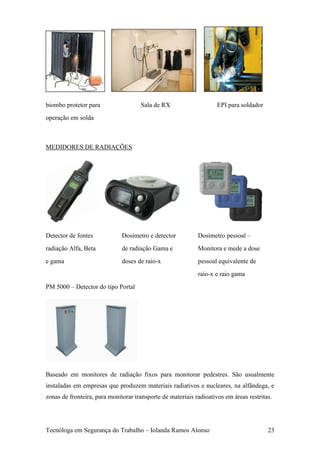 biombo protetor para                 Sala de RX                     EPI para soldador
operação em solda



MEDIDORES DE RADIAÇÕES




Detector de fontes            Dosímetro e detector          Dosímetro pessoal –
radiação Alfa, Beta           de radiação Gama e            Monitora e mede a dose
e gama                        doses de raio-x               pessoal equivalente de
                                                            raio-x e raio gama
PM 5000 – Detector do tipo Portal




Baseado em monitores de radiação fixos para monitorar pedestres. São usualmente
instaladas em empresas que produzem materiais radiativos e nucleares, na alfândega, e
zonas de fronteira, para monitorar transporte de materiais radioativos em áreas restritas.




Tecnóloga em Segurança do Trabalho – Iolanda Ramos Alonso                               23
 