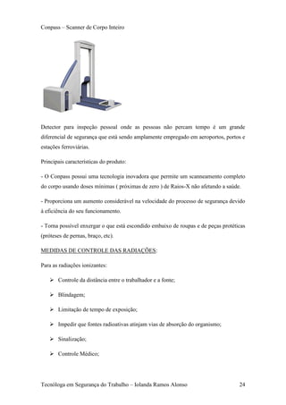 Conpass – Scanner de Corpo Inteiro




Detector para inspeção pessoal onde as pessoas não percam tempo é um grande
diferencial de segurança que está sendo amplamente empregado em aeroportos, portos e
estações ferroviárias.

Principais características do produto:

- O Conpass possui uma tecnologia inovadora que permite um scanneamento completo
do corpo usando doses mínimas ( próximas de zero ) de Raios-X não afetando a saúde.

- Proporciona um aumento considerável na velocidade do processo de segurança devido
à eficiência do seu funcionamento.

- Torna possível enxergar o que está escondido embaixo de roupas e de peças protéticas
(próteses de pernas, braço, etc).

MEDIDAS DE CONTROLE DAS RADIAÇÕES:

Para as radiações ionizantes:

    Controle da distância entre o trabalhador e a fonte;

    Blindagem;

    Limitação de tempo de exposição;

    Impedir que fontes radioativas atinjam vias de absorção do organismo;

    Sinalização;

    Controle Médico;




Tecnóloga em Segurança do Trabalho – Iolanda Ramos Alonso                          24
 