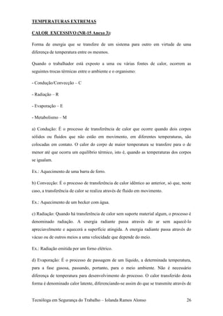 TEMPERATURAS EXTREMAS

CALOR EXCESSIVO (NR-15 Anexo 3):

Forma de energia que se transfere de um sistema para outro em virtude de uma
diferença de temperatura entre os mesmos.

Quando o trabalhador está exposto a uma ou várias fontes de calor, ocorrem as
seguintes trocas térmicas entre o ambiente e o organismo:

- Condução/Convecção – C

- Radiação – R

- Evaporação – E

- Metabolismo – M

a) Condução: É o processo de transferência de calor que ocorre quando dois corpos
sólidos ou fluidos que não estão em movimento, em diferentes temperaturas, são
colocadas em contato. O calor do corpo de maior temperatura se transfere para o de
menor até que ocorra um equilíbrio térmico, isto é, quando as temperaturas dos corpos
se igualam.

Ex.: Aquecimento de uma barra de ferro.

b) Convecção: É o processo de transferência de calor idêntico ao anterior, só que, neste
caso, a transferência de calor se realiza através de fluido em movimento.

Ex.: Aquecimento de um becker com água.

c) Radiação: Quando há transferência de calor sem suporte material algum, o processo é
denominado radiação. A energia radiante passa através do ar sem aquecê-lo
apreciavelmente e aquecerá a superfície atingida. A energia radiante passa através do
vácuo ou de outros meios a uma velocidade que depende do meio.

Ex.: Radiação emitida por um forno elétrico.

d) Evaporação: É o processo de passagem de um líquido, a determinada temperatura,
para a fase gasosa, passando, portanto, para o meio ambiente. Não é necessário
diferença de temperatura para desenvolvimento do processo. O calor transferido desta
forma é denominado calor latente, diferenciando-se assim do que se transmite através de


Tecnóloga em Segurança do Trabalho – Iolanda Ramos Alonso                            26
 
