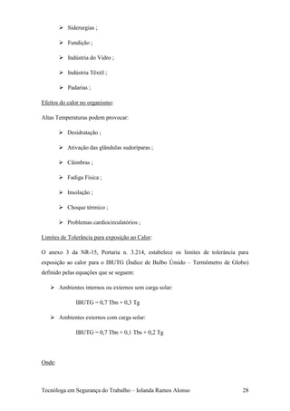  Siderurgias ;

         Fundição ;

         Indústria do Vidro ;

         Indústria Têxtil ;

         Padarias ;

Efeitos do calor no organismo:

Altas Temperaturas podem provocar:

         Desidratação ;

         Ativação das glândulas sudoríparas ;

         Câimbras ;

         Fadiga Física ;

         Insolação ;

         Choque térmico ;

         Problemas cardiocirculatórios ;

Limites de Tolerância para exposição ao Calor:

O anexo 3 da NR-15, Portaria n. 3.214, estabelece os limites de tolerância para
exposição ao calor para o IBUTG (Índice de Bulbo Úmido – Termômetro de Globo)
definido pelas equações que se seguem:

    Ambientes internos ou externos sem carga solar:

               IBUTG = 0,7 Tbn + 0,3 Tg

    Ambientes externos com carga solar:

               IBUTG = 0,7 Tbn + 0,1 Tbs + 0,2 Tg




Onde:



Tecnóloga em Segurança do Trabalho – Iolanda Ramos Alonso                   28
 