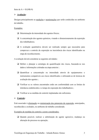 Itens de A -> H (NR-9)

 Avaliação:

Designa principalmente as medições e monitorações que serão conduzidas no ambiente
de trabalho.

Exemplos:

    Determinação da intensidade dos agentes físicos;

    A concentração dos agentes químicos, visando o dimensionamento da exposição
       dos trabalhadores;

    A avaliação quantitativa deverá ser realizada sempre que necessária para
       comprovar o controle da exposição ou inexistência dos riscos identificados na
       etapa de reconhecimento.

A avaliação deverá considerar as seguintes atividades:

    Definir e planejar a estratégia de quantificação dos riscos, baseando-se nos
       dados e informações coletadas na etapa anterior ;

    Quantificar a concentração ou intensidade através de equipamentos e
       instrumentos compatíveis aos riscos identificados e utilizando-se de técnicas de
       avaliação dos agentes ;

    Verificar se os valores encontrados estão em conformidade com os limites de
       tolerância estabelecidos e o tempo de exposição dos trabalhadores ;

    Verificar se as medidas de controle implantadas são suficientes.

 Controle:

Está associado à eliminação ou minimização dos potenciais de exposição, antecipados,
reconhecidos e avaliados, no ambiente de trabalho considerado.

Exemplos de medidas de controle a serem considerados:

    Quando possível, realizar a substituição do agente agressivo; mudança ou
       alteração do processo ou operação;




Tecnóloga em Segurança do Trabalho – Iolanda Ramos Alonso                            3
 
