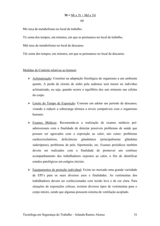 M = Mt x Tt + Md x Td
                                             60

Mt: taxa de metabolismo no local de trabalho.

Tt: soma dos tempos, em minutos, em que se permanece no local de trabalho.

Md: taxa de metabolismo no local de descanso.

Td: soma dos tempos, em minutos, em que se permanece no local de descanso.




Medidas de Controle relativas ao homem:

    Aclimatização: Constitui na adaptação fisiológica do organismo a um ambiente
       quente. A perda de cloreto de sódio pela sudorese será menor no indivíduo
       aclimatizado, ou seja, quando ocorre o equilíbrio dos sais minerais nas células
       do corpo.

    Limite do Tempo de Exposição: Consiste em adotar um período de descanso,
       visando a reduzir a sobrecarga térmica a níveis compatíveis com o organismo
       humano.

    Exames Médicos: Recomenda-se a realização de exames médicos pré-
       admissionais com a finalidade de detectar possíveis problemas de saúde que
       possam ser agravados com a exposição ao calor, tais como: problemas
       cardiocirculatórios,   deficiências   glandulares   (principalmente   glândulas
       sudoríparas), problemas de pele, hipertensão, etc. Exames periódicos também
       devem ser realizados com a finalidade de promover um contínuo
       acompanhamento dos trabalhadores expostos ao calor, a fim de identificar
       estados patológicos em estágios iniciais.

    Equipamentos de proteção individual: Existe no mercado uma grande variedade
       de EPI´s para os mais diversos usos e finalidades. As vestimentas dos
       trabalhadores devem ser confeccionadas com tecido leve e de cor clara. Para
       situações de exposições críticas, existem diversos tipos de vestimentas para o
       corpo inteiro, sendo que algumas possuem sistema de ventilação acoplado.




Tecnóloga em Segurança do Trabalho – Iolanda Ramos Alonso                          31
 