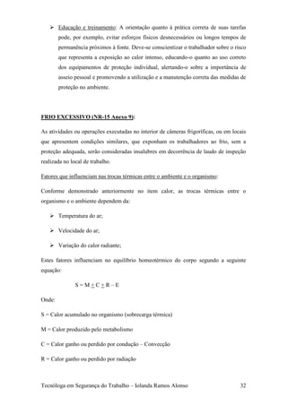  Educação e treinamento: A orientação quanto à prática correta de suas tarefas
        pode, por exemplo, evitar esforços físicos desnecessários ou longos tempos de
        permanência próximos à fonte. Deve-se conscientizar o trabalhador sobre o risco
        que representa a exposição ao calor intenso, educando-o quanto ao uso correto
        dos equipamentos de proteção individual, alertando-o sobre a importância de
        asseio pessoal e promovendo a utilização e a manutenção correta das medidas de
        proteção no ambiente.




FRIO EXCESSIVO (NR-15 Anexo 9):

As atividades ou operações executadas no interior de câmeras frigoríficas, ou em locais
que apresentem condições similares, que exponham os trabalhadores ao frio, sem a
proteção adequada, serão consideradas insalubres em decorrência de laudo de inspeção
realizada no local de trabalho.

Fatores que influenciam nas trocas térmicas entre o ambiente e o organismo:

Conforme demonstrado anteriormente no item calor, as trocas térmicas entre o
organismo e o ambiente dependem da:

    Temperatura do ar;

    Velocidade do ar;

    Variação do calor radiante;

Estes fatores influenciam no equilíbrio homeotérmico do corpo segundo a seguinte
equação:

               S=M+C+R–E

Onde:

S = Calor acumulado no organismo (sobrecarga térmica)

M = Calor produzido pelo metabolismo

C = Calor ganho ou perdido por condução – Convecção

R = Calor ganho ou perdido por radiação



Tecnóloga em Segurança do Trabalho – Iolanda Ramos Alonso                           32
 