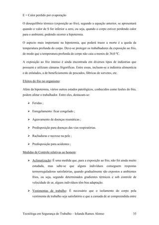 E = Calor perdido por evaporação

O desequilíbrio térmico (exposição ao frio), segundo a equação anterior, se apresentará
quando o valor de S for inferior a zero, ou seja, quando o corpo estiver perdendo calor
para o ambiente, podendo ocorrer a hipotermia.

O aspecto mais importante na hipotermia, que poderá trazer a morte é a queda da
temperatura profunda do corpo. Deve-se proteger os trabalhadores da exposição ao frio,
de modo que a temperatura profunda do corpo não caia a menos de 36,0 ºC.

A exposição ao frio intenso é ainda encontrada em diversos tipos de indústrias que
possuem e utilizam câmaras frigoríficas. Entre essas, incluem-se a indústria alimentícia
e de enlatados, a de beneficiamento de pescados, fábricas de sorvetes, etc.

Efeitos do frio no organismo:

Além da hipotermia, vários outros estados patológicos, conhecidos como lesões do frio,
podem afetar o trabalhador. Entre eles, destacam-se:

    Feridas ;

    Enregelamento: ficar congelado ;

    Agravamento de doenças reumáticas ;

    Predisposição para doenças das vias respiratórias.

    Rachaduras e necrose na pele ;

    Predisposição para acidentes ;

Medidas de Controle relativas ao homem:

    Aclimatização: É uma medida que, para a exposição ao frio, não foi ainda muito
       estudada,   mas    sabe-se    que   alguns   indivíduos    conseguem   respostas
       termorreguladoras satisfatórias, quando gradualmente são expostos a ambientes
       frios, ou seja, segundo determinados gradientes térmicos e sob controle de
       velocidade do ar, alguns indivíduos têm boa adaptação.

    Vestimentas de trabalho: É necessário que o isolamento do corpo pela
       vestimenta de trabalho seja satisfatório e que a camada de ar compreendida entre




Tecnóloga em Segurança do Trabalho – Iolanda Ramos Alonso                            33
 