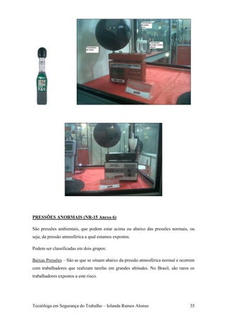 PRESSÕES ANORMAIS (NR-15 Anexo 6)

São pressões ambientais, que podem estar acima ou abaixo das pressões normais, ou
seja, da pressão atmosférica a qual estamos expostos.

Podem ser classificadas em dois grupos:

Baixas Pressões – São as que se situam abaixo da pressão atmosférica normal e ocorrem
com trabalhadores que realizam tarefas em grandes altitudes. No Brasil, são raros os
trabalhadores expostos a este risco.




Tecnóloga em Segurança do Trabalho – Iolanda Ramos Alonso                         35
 
