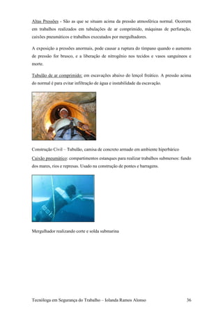 Altas Pressões - São as que se situam acima da pressão atmosférica normal. Ocorrem
em trabalhos realizados em tubulações de ar comprimido, máquinas de perfuração,
caixões pneumáticos e trabalhos executados por mergulhadores.

A exposição a pressões anormais, pode causar a ruptura do tímpano quando o aumento
de pressão for brusco, e a liberação de nitrogênio nos tecidos e vasos sanguíneos e
morte.

Tubulão de ar comprimido: em escavações abaixo do lençol freático. A pressão acima
do normal é para evitar infiltração de água e instabilidade da escavação.




Construção Civil – Tubulão, camisa de concreto armado em ambiente hiperbárico
Caixão pneumático: compartimentos estanques para realizar trabalhos submersos: fundo
dos mares, rios e represas. Usado na construção de pontes e barragens.




Mergulhador realizando corte e solda submarina




Tecnóloga em Segurança do Trabalho – Iolanda Ramos Alonso                        36
 
