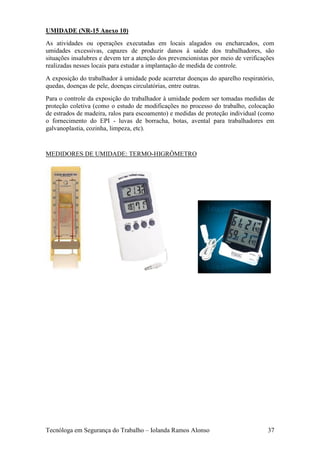 UMIDADE (NR-15 Anexo 10)
As atividades ou operações executadas em locais alagados ou encharcados, com
umidades excessivas, capazes de produzir danos à saúde dos trabalhadores, são
situações insalubres e devem ter a atenção dos prevencionistas por meio de verificações
realizadas nesses locais para estudar a implantação de medida de controle.
A exposição do trabalhador à umidade pode acarretar doenças do aparelho respiratório,
quedas, doenças de pele, doenças circulatórias, entre outras.
Para o controle da exposição do trabalhador à umidade podem ser tomadas medidas de
proteção coletiva (como o estudo de modificações no processo do trabalho, colocação
de estrados de madeira, ralos para escoamento) e medidas de proteção individual (como
o fornecimento do EPI - luvas de borracha, botas, avental para trabalhadores em
galvanoplastia, cozinha, limpeza, etc).


MEDIDORES DE UMIDADE: TERMO-HIGRÔMETRO




Tecnóloga em Segurança do Trabalho – Iolanda Ramos Alonso                           37
 