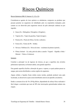 Riscos Químicos
Riscos Químicos (NR-15 Anexos 11, 12 e 13):

Consideram-se agentes de risco químico as substâncias, compostos ou produtos que
possam penetrar no organismo do trabalhador pela via respiratória (inalação), pelo
contato ou ser absorvido pelo organismo através da pele (absorção cutânea) ou por
ingestão.

    Gases (Ex.: Hidrogênio, Nitrogênio e Oxigênio) ;

    Vapores (Ex.: Vapor de gasolina, Vapor de água) ;

    Poeiras (Ex.: Poeira de Sílica, Carvão e asbesto) ;

    Fumos (Ex.: Fumos de Pb – Solda);

    Névoas e Neblinas (Ex.: Névoa de tinta – resultante de pintura à pistola ;

    Fibras (Animal – Lã, seda, pelo de cabra e camelo / Vegetal – Algodão e linho /
       Mineral – Vidros e Cerâmica).

Inalação:

Constitui a principal via de ingresso de tóxicos, já que a superfície dos alvéolos
pulmonares representa, no homem adulto, uma grande superfície.

Esta grande superfície facilita a absorção de gases e vapores, os quais podem passar ao
sangue, para serem distribuídos a outras regiões do organismo.

Alguns sólidos e líquidos ficam retidos nestes tecidos, podendo produzir uma ação
localizada, ou dissolvem-se para serem distribuídos através do aparelho circulatório.

Sendo o consumo de ar de 10 a 20 Kg diários, dependendo do esforço físico realizado é
fácil chegar a conclusão que mais de 90% das intoxicações generalizadas tenham esta
origem.




Tecnóloga em Segurança do Trabalho – Iolanda Ramos Alonso                               38
 
