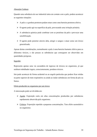 Absorção Cutânea:

Quando uma substância de uso industrial entra em contato com a pele, podem acontecer
as seguintes situações:

    A pele e a gordura protetora podem atuar como uma barreira protetora efetiva.

    O agente pode agir na superfície da pele, provocando uma irritação primária.

    A substância química pode combinar com as proteínas da pele e provocar uma
         sensibilização.

    O agente pode penetrar através dela, atingir o sangue e atuar como um tóxico
         generalizado.

Apesar destas considerações, normalmente a pele é uma barreira bastante efetiva para os
diferentes tóxicos, e são poucas as substâncias que conseguem ser absorvidas em
quantidades perigosas.

Ingestão:

Representa apenas uma via secundária de ingresso de tóxicos no organismo, já que
nenhum trabalhador ingere, conscientemente, produtos tóxicos.

Isto pode acontecer de forma acidental ou ao engolir partículas que podem ficar retidas
na parte superior do trato respiratório ou ainda ao inalar substâncias em forma de pós ou
fumos.

Efeito produzido no organismo por um tóxico

A intoxicação pode ser dividida em:

    Aguda: Exposição curta em altas concentrações produzidas por substâncias
         rapidamente absorvida pelo organismo.

    Crônica: Exposição repetida a pequenas concentrações. Tem efeito acumulativo
         no organismo.




Tecnóloga em Segurança do Trabalho – Iolanda Ramos Alonso                             39
 