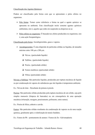 Classificação dos Agentes Químicos:

Podem ser classificados pela forma com que se apresentam e pelos efeitos no
organismo.

    Pela forma: Tomar como referência a forma na qual o agente químico se
       apresenta no ambiente. Esta classificação inclui somente agentes químicos
       ambientais, isto é, aqueles que estão em suspensão ou dispersos no ar.

    Pelos efeitos no organismo: É baseada nos efeitos produzidos no organismo, isto
       é, uma ação fisiopatológica.

Classificação pela forma: Aerodispersóides, gases e vapores.

    Aerodispersóides: É uma dispersão de partículas sólidas ou líquidas, de tamanho
       máximo entre 100 µm e 200 µm.

              Névoa ; (particulado líquido)

              Neblina ; (particulado líquido)

              Poeira ; (particulado sólido)

              Fumos metálicos; (particulado sólido)

              Fibras; (particulado sólido)

Névoas e Neblinas: São partículas líquidas, produzidas por ruptura mecânica de líquido
ou por condensação de vapores de substâncias que são líquidas à temperatura ambiente.

Ex.: Névoa de tinta – Resultante de pintura à pistola

Poeiras: São partículas sólidas produzidas pela ruptura mecânica de um sólido, seja pelo
simples manuseio (limpeza de bancadas) ou em consequência de uma operação
mecânica (trituração, moagem, peneiramento, polimento, entre outras).

Ex.: Poeira de Sílica, asbesto e carvão.

Fumos: São partículas sólidas resultantes da condensação de vapores ou de uma reação
química, geralmente após a volatilização de metais fundidos.

Ex.: Fumos de Pb – ponteamento de arames / Fumos de Zn - Galvanoplastia




Tecnóloga em Segurança do Trabalho – Iolanda Ramos Alonso                            40
 