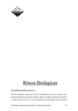 Riscos Biológicos
Riscos Biológicos (NR-15 Anexo 14):

Os riscos biológicos ocorrem por meio de microorganismos que, em contato com o
homem, podem provocar inúmeras doenças. Muitas atividades profissionais favorecem
o contato com tais riscos. É o caso das indústrias de alimentação, hospitais, limpeza


Tecnóloga em Segurança do Trabalho – Iolanda Ramos Alonso                         45
 
