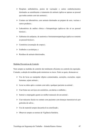  Hospitais ambulatórios, postos de vacinação e outros estabelecimentos
       destinados ao atendimento e tratamento de animais (aplica-se apenas ao pessoal
       que tenha contato com tais animais) ;

    Contato em laboratórios, com animais destinados ao preparo de soro, vacinas e
       outros produtos ;

    Laboratórios de análise clínica e histopatologia (aplica-se tão só ao pessoal
       técnico) ;

    Gabinetes de autópsias, de anatomia e histoanatomopatologia (aplica-se somente
       ao pessoal técnico) ;

    Cemitérios (exumação de corpos) ;

    Estábulos e cavalariças; e

    Resíduos de animais deteriorados.




Medidas Preventivas de Controle:

Nem sempre as medidas de controle são totalmente eficientes no controle da exposição.
Contudo, a adoção de medidas pode minimizar os riscos. Entre as quais, destacam-se:

    Uso de luvas ao manipular objetos contaminados, secreções, excreções, sejam
       humanas, sejam animais ;

    Lavar as mãos após o contato com todo e qualquer paciente ou animal ;

    Usar botas nos serviços em cemitérios, cavalarias e estábulos ;

    Instruir o empregado quanto ao melhor manuseio de um animal ;

    Usar máscaras faciais no contato com pacientes com doenças transmissíveis por
       gotículas de saliva ;

    Uso de material sempre descartável ou esterilizado ;

    Observar sempre as normas de Vigilância Sanitária.




Tecnóloga em Segurança do Trabalho – Iolanda Ramos Alonso                             47
 