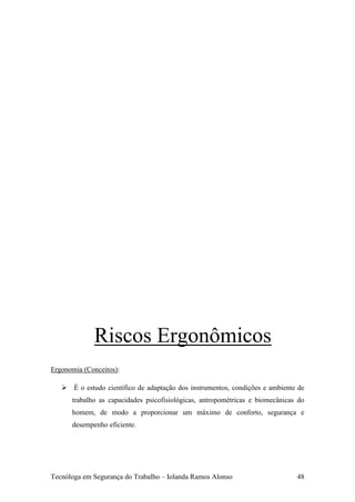 Riscos Ergonômicos
Ergonomia (Conceitos):

    É o estudo científico de adaptação dos instrumentos, condições e ambiente de
      trabalho as capacidades psicofisiológicas, antropométricas e biomecânicas do
      homem, de modo a proporcionar um máximo de conforto, segurança e
      desempenho eficiente.




Tecnóloga em Segurança do Trabalho – Iolanda Ramos Alonso                      48
 