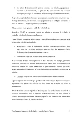  É o estudo do relacionamento entre o homem e seu trabalho, equipamento e
       ambiente e, particularmente, a aplicação dos conhecimentos de anatomia,
       fisiologia e psicologia na solução dos problemas surgidos desse relacionamento.

As condições de trabalho incluem aspectos relacionados ao levantamento, transporte e
descarga de materiais, ao mobiliário, aos equipamentos e às condições ambientais do
posto de trabalho e à própria organização do trabalho.

A Ergonomia se preocupa com a saúde dos trabalhadores.

Segundo a NR-17, a ergonomia consiste em adaptar o ambiente de trabalho às
condições psicofisiológicas dos trabalhadores.

Para se falar em ergonomia, primeiramente é necessário entender alguns conceitos como
biomecânica, psicologia e fisiologia.

    Biomecânica: Estuda os movimentos corporais e envolve geralmente a parte
       óssea, muscular e os nervos pertinentes tais como altura dos postos de trabalho,
       flexão muscular, levantamento de peso e outros.

    Psicologia: Ciência que estuda a saúde mental das pessoas.

As dificuldades de lidar com as pressões do dia-a-dia como por exemplo, problemas
financeiros, familiares, no trânsito, além da violência urbana, mau relacionamento com
colegas de trabalho ou chefes possibilitam o aparecimento do estresse, gerando a
redução da qualidade de vida com reflexos altamente negativos para seu desempenho no
trabalho.

    Fisiologia: Se preocupa com o correto funcionamento dos órgãos vitais.

É possível perceber claramente que quando se fala em fisiologia, alguns aspectos muito
importantes não podem ser deixados de lado como por exemplo, os níveis de
iluminamento.

Apesar de muitas vezes a importância desse aspecto não ser facilmente discernível, os
níveis de iluminamento tanto no ambiente de trabalho quanto nas áreas comuns de
vivência influenciam diretamente no cansaço precoce dos trabalhadores, podendo ser
um dos principais fatores de riscos de acidentes.




Tecnóloga em Segurança do Trabalho – Iolanda Ramos Alonso                           49
 