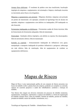 Arranjo físico deficiente - É resultante de prédios com área insuficiente; localização
imprópria de máquinas e equipamentos; má arrumação e limpeza; sinalização incorreta
ou inexistente; pisos fracos e/ou irregulares.

Máquinas e equipamentos sem proteção - Máquinas obsoletas; máquinas sem proteção
em pontos de transmissão e de operação; comando de liga/desliga fora do alcance do
operador; máquinas e equipamentos com defeitos ou inadequados; EPI inadequado ou
não fornecido.

Ferramentas inadequadas ou defeituosas - Ferramentas usadas de forma incorreta; falta
de fornecimento de ferramentas adequadas; falta de manutenção.

Eletricidade - Instalação elétrica imprópria, com defeito ou exposta; fios desencapados;
falta de aterramento elétrico; falta de manutenção.

Incêndio ou explosão - Armazenamento inadequado de inflamáveis e/ou gases;
manipulação e transporte inadequado de produtos inflamáveis e perigosos; sobrecarga
em rede elétrica; falta de sinalização; falta de equipamentos de combate ou
equipamentos defeituosos.




                     Mapas de Riscos
Mapa de Risco é uma representação gráfica de um conjunto de fatores presentes nos
locais de trabalho (sobre a planta baixa da empresa, podendo ser completo ou setorial),
capazes de acarretar prejuízos à saúde dos trabalhadores: acidentes e doenças de
trabalho.

Tais fatores têm origem nos diversos elementos do processo de trabalho (materiais,
equipamentos, instalações, suprimentos e espaços de trabalho) e a forma de organização
do trabalho (arranjo físico, ritmo de trabalho, método de trabalho, postura de trabalho,
jornada de trabalho, turnos de trabalho, treinamento, etc.).



Tecnóloga em Segurança do Trabalho – Iolanda Ramos Alonso                            51
 