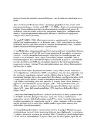 desenvolvimento das caravelas, que possibilitaram a caça da baleia e a conquista de novas
terras.

 Essas peculiaridades feudais associadas à localização geográfica do país, 'à beira- mar',
plantado, estimularam, a partir do século XIV (1301-1400), o desenvolvimento das ciências
náuticas. A construção de caravelas, o aperfeiçoamento do astrolábio (instrumento de
medição da altura das estrelas no horizonte para orientar a navegação e a elaboração de
mapas) e da bússola propiciaram a Portugal a abertura do comércio com a Inglaterra,
França e Países Baixos (Holanda).

 No século XV (1401 - 1500), a Europa apresentava os seguinte quadro: crescimento
populacional, deslocamento de servos do campo para a cidade, desenvolvimento urbano,
escassez de produtos agrícolas e ampliação comercial. Essa ampliação exigia a expansão
em busca de novos mercados produtores e consumidores.

 O mar Mediterrâneo estava dominado econômica e comercialmente pelas cidades Italianas,
em especial Veneza. no Século XV uma Europa necessitada de mercadorias impulsionou
Portugal a enfrentar os desafios do oceano para muito além das costas Portuguesas, em
direção ao sul do Atlântico. Essas viagens ficaram historicamente conhecidas como as
Grandes navegações. Foi o momento da expansão ultramarina. A queda de Constantinopla
nas mãos dos Turcos, em 1453, e o conseqüente fechamento da rota terrestre por onde
passavam os produtos vindos do Oriente, estimularam ainda mais a busca de um caminho
marítimo para as Índias.

 Os passos foram lentos. A cada nova conquista ou avanço sobre o oceano, somavam-se
novas experiências e conhecimentos: 1415 - conquista de Ceuta, na África, importante base
dos mercadores muçulmanos; primeiro porto do Atlântico fora da Europa. 1416 e 1431-
conquista de Madeira e Açores: dois arquipélagos do Atlântico entre Europa e África. 1434
- avanço sobre o cabo Bojador: passagem decisiva para a conquista definitiva da África.
1440 a 1480 - conquista de várias ilhas, entre elas as de Cabo Verde e Porto -Príncipe, e
regiões do continente africano (Guiné e Angola). 1487 - o navegador Bartolomeu Dias
dobra o cabo da Boa Esperança no sul da África: passagem do Atlântico para o oceano
Índico. 1498 - Vasco da Gama chega às Índias. 1500 - descoberta do Brasil por Pedro
Álvares Cabral.

 Com a conquista das regiões africanas e asiáticas e a instalação de postos comerciais para
as atividades mercantis, Portugal tornava-se a nação mais rica e de comércio mais
organizado e lucrativo de toda a Europa do século XV As Índias representaram conquista
significativa aos cofres do rei português, pois de lá vinham especiarias, pedras preciosas,
marfins, perfumes, açúcar, ouro, prata, -tecidos, madeira e porcelana, para suprir as
necessidades econômicas européias.

 A rota das Índias pelo Atlântico era muito mais lucrativa do que pelo Mediterrâneo, que
incluía um longo trecho por terra. A primeira viagem de Vasco da Gama foi exemplar para
a economia portuguesa: obteve-se um lucro de 6 000%. Veneza jogava no mercado europeu
420 mil libras de pimenta por ano. Vasco da Gama, com um navio apenas, jogou 200 mil
 