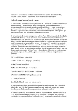 brasileira se desvalorizava, os liberais implantaram uma reforma eleitoral em 1846,
elevando a renda mínima e aumentando assim as dificuldades para ser ele

No Brasil, um parlamentarismo às avessas

 A partir de 1847, o imperador criou a presidência do Conselho de Ministros, implantando o
parlamentarismo. Com esse regime político pretendia-se diminuir os atritos entre a
aristocracia agrária (representada pelos dois partidos políticos) e o poder moderador, no
qual o imperador nomeava o presidente do Conselho que, então, montaria a equipe de
ministros. As possibilidades de manobras políticas aumentaram para as elites agrárias, que
passaram a defender seus interesses de maneira mais eficiente.

 O fortalecimento do executivo no governo de Dom Pedro II foi diferente do de Dom Pedro
I; no Segundo Reinado, o poder moderador estava em harmonia com os interesses dos
partidos políticos, que passaram a se revezar no poder. O revezamento trazia a "estabilidade
política" necessária à monarquia, cujo modelo político era a centralização administrativa do
Império.para atender aos proprietários de terra e de escravos. De um lado, o revezamento
era possível porque os dois partidos se assemelhavam. De outro, o revezamento limitava, a
nível local, a autonomia dos senhores rurais que, por isso, precisavam sempre recorrer ao
poder central. Através da centralização política, o Império representava a "ordem", que fora
tão ameaçada nos períodos de Dom Pedro I e das regências. O Império era a ordem porque
garantia a indispensável tranqüilidade para a aristocracia rural exercer o poder em seu
benefício.

IMPERADOR (poder moderador)

CONSELHO DE ESTADO (órgão consultivo)

SENADO (orgão consultivo)

PRIMEIRO MINISTRO (poder executivo)

CâMARA DOS DEPUTADOS (poder Legislativo)

GABINETE DE MINISTROS (poder executivo)

ELEIÇOES (censitárias)

Conciliação: liberais unem-se a conservadores

 O imperador nomeava um presidente conservador ou liberal de acordo com a conjuntura
política. Por isso, Oliveira Viana chegou a afirmar que "nada mais conservador que um
liberal no poder. Nada mais liberal que um conservador na oposição..: '

 O Partido Conservador esteve por mais tempo na situação. Quando governou, de 1848 até
1853, promoveu a extinção do tráfico negreiro, o impulso à imigração (principalmente
européia), o envio de trabalhadores assalariados para o campo e a implantação de reformas
 
