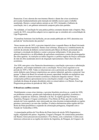 financeiras. Com a derrota dos movimentos liberais e diante das crises econômicas
provocadas fundamentalmente pela transição do trabalho escravo para o trabalho
assalariado, liberais e conservadores uniram-se em 1853, formando o Gabinete da
conciliação, isto é, um gabinete ministerial composto pelos dois partidos.

 Na realidade, a Conciliação foi uma prática política constante durante todo o Império. Mas,
a partir de 1853, essa política adquire novos aspectos que se estendem até a consolidação da
Liga Progressista.

 O jornalista Justiniano José da Rocha, em um estudo publicado em 1855, denomina esse
período de "arrefecimento das paixões".

 Nesse mesmo ano de 1853, o governo imperial criou o segundo Banco do Brasil iniciando
uma série de reformas bancárias. Dentre essas reformas, destacou-se o estabelecimento do
controle da emissão de dinheiro exclusivamente pelo Banco do Brasil, procurando assim
restringir a circulação de dinheiro e conter o processo inflacionário. O alto preço dos
gêneros alimentícios e as dificuldades da agricultura constituíam o centro das preocupações
das elites agrárias. As restrições ao tráfico negreiro e a política inglesa de forçar a utilização
de mão-de-obra assalariada através da imigração representaram o fator-chave dê crise
econômica.

 Em 1858, uma grave crise financeira desestruturou a conciliação e provocou a substituição
do gabinete, sem romper totalmente com a conciliação. Novas crises seguiram-se no
período de 1859 a 1868. Todas se relacionavam com a permissão aos bancos privados de
emitir dinheiro, para fornecer empréstimos aos setores industrial, agrícola e comercial. Isso
porque "o Banco do Brasil foi acusado de possuir capacidade limitada em multiplicar suas
filiais, inibindo o desenvolvimento econômico e financeiro daqueles setores". Novas
composições políticas apresentaram novas conciliações criando a Liga Progressista,
resultado da aliança de grupos dissidentes entre os conservadores e os liberais. Essa Liga
Progressista governou no período de 1862 a 1868.

O Brasil nos conflitos externos

 Paralelamente a essas crises internas, o governo brasileiro envolveu-se, a partir de 1850,
em problemas externos, gerados pela importância da posição geográfica, econômica e
política, ocupada nas Américas, sobretudo a do Sul. As regiões que hoje formam a
Argentina, Paraguai e Uruguai constituíam o Vice-Reino do Prata, que não recebia muita
atenção da Coroa espanhola, mais interessada nas rotas da prata (compreendendo as regiões
peruana e mexicana) e no ouro das Antilhas. O relativo desinteresse pelas regiões doVice-
Reino do Prata possibilitou a expansão da colonização portuguesa, rompendo com o
Tratado de Tordesilhas (1494).

 A emancipação política do Vice-Reino do Prata (início do século XIX) fragmentou a
região, originando três países: Argentina, Uruguai e Paraguai. Os comerciantes portenhos
(de Buenos Aires) procuravam reconstituir o Vice-Reino, com o unitarismo. Contra esses
interesses colocavam-se as regiões do interior da Argentina, do Paraguai, do Uruguai e do
 