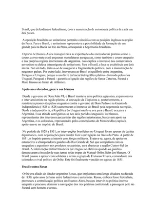 Brasil, que defendiam o federalismo, com a manutenção da autonomia política de cada um
dos países.

 A oposição brasileira ao unitarismo portenho coincidia com as posições inglesas na região
do Prata. Para o Brasil, o unitarismo representava a possibilidade da formação de um
grande país na Bacia do Rio da Prata, ameaçando a hegemonia brasileira.

 O porto de Buenos Aires monopolizava as exportações das mercadorias platinas como o
couro, a erva-mate e até pequenas manufaturas paraguaias, como também o couro uruguaio
e das próprias regiões interioranas da Argentina. Isso explica o interesse dos comerciantes
portenhos na defesa intransigente do unitarismo. Para o Brasil, a luta se estabelecia em dois
níveis. Por um lado, tratava-se de assegurar a fragmentação política, com a manutenção de
pequenos países. Por outro lado, interessava ao Brasil o equilíbrio entre Argentina,
Paraguai e Uruguai, porque o uso livre da bacia hidrográfica platina - formada pelos rios
Uruguai, Paraguai e Paraná - garantia a ligação das regiões de Santa Catarina, Paraná e
Mato Grosso ao litoral do Atlântico.

Apoio aos colorados, guerra aos blancos

 Desde o governo de Dom João VI, o Brasil manteve uma política agressiva, expansionista
e intervencionista na região platina. A anexação da Cisplatina e, posteriormente, a
resistência promovida pelos uruguaios contra o governo de Dom Pedro e na Guerra de
Independência (1825 a 1828) aumentaram o interesse do Brasil pela hegemonia na região.
Desde a independência, a República do Uruguai oscilava ora para o Brasil, ora para a
Argentina. Essa atitude configurava-se nos dois partidos uruguaios: os blancos,
representantes dos interesses pecuaristas das regiões interioranas, buscavam apoio na
Argentina, e os colorados, representados pelos comerciantes de Montevidéu (capital),
apoiavam-se no império do Brasil.

 No período de 1828 a 1851, as intervenções brasileiras no Uruguai foram apenas de caráter
diplomático, com negociações para manter livre a navegação na Bacia do Prata. A partir de
1851, o Império passou a intervir com forças militares. Tratava-se, agora, de apoiar os
estanceiros e charqueadores gaúchos do Rio Grande do Sul que competiam com os
uruguaios e argentinos nos produtos pecuaristas, para abastecer a região Centro-Sul do
Brasil. A intervenção militar brasileira no Uruguai se efetivou quando os gaúchos
denunciaram a invasão de suas terras pelas tropas de Manuel Oribe, líder dos blancos. O
Brasil passou a apoiar com soldados e armas o grupo de Frutuoso Rivera, comandante dos
colorados e rival político de Oribe. Este foi finalmente vencido em agosto de 1851.

Brasil contra Rosas

 Oribe era aliado do ditador argentino Rosas, que implantara uma longa ditadura na década
de 1830, após anos de lutas entre federalistas e unitaristas. Rosas, embora fosse federalista,
promoveu a centralização política em Buenos Aires, buscou intervir na política interna
uruguaia e procurou dominar a navegação dos rios platinos controlando a passagem pelo rio
Paraná com homens e armas.
 