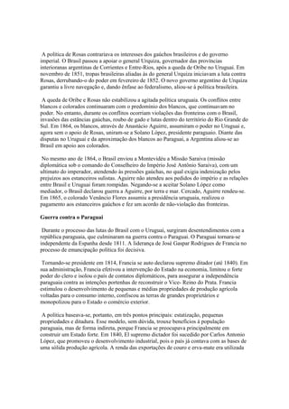 A política de Rosas contrariava os interesses dos gaúchos brasileiros e do governo
imperial. O Brasil passou a apoiar o general Urquiza, governador das províncias
interioranas argentinas de Corrientes e Entre-Rios, após a queda de Oribe no Uruguai. Em
novembro de 1851, tropas brasileiras aliadas às do general Urquiza iniciavam a luta contra
Rosas, derrubando-o do poder em fevereiro de 1852. O novo governo argentino de Urquiza
garantiu a livre navegação e, dando ênfase ao federalismo, aliou-se à política brasileira.

 A queda de Oribe e Rosas não estabilizou a agitada política uruguaia. Os conflitos entre
blancos e colorados continuaram com o predomínio dos blancos, que continuavam no
poder. No entanto, durante os conflitos ocorriam violações das fronteiras com o Brasil,
invasões das estâncias gaúchas, roubo de gado e lutas dentro do território do Rio Grande do
Sul. Em 1864, os blancos, através de Anastácio Aguirre, assumiram o poder no Uruguai e,
agora sem o apoio de Rosas, uniram-se a Solano López, presidente paraguaio. Diante das
disputas no Uruguai e da aproximação dos blancos ao Paraguai, a Argentina aliou-se ao
Brasil em apoio aos colorados.

 No mesmo ano de 1864, o Brasil enviou a Montevidéu a Missão Saraiva (missão
diplomática sob o comando do Conselheiro do Império José Antônio Saraiva), com um
ultimato do imperador, atendendo às pressões gaúchas, no qual exigia indenização pelos
prejuízos aos estanceiros sulistas. Aguirre não atendeu aos pedidos do império e as relações
entre Brasil e Uruguai foram rompidas. Negando-se a aceitar Solano López como
mediador, o Brasil declarou guerra a Aguirre, por terra e mar. Cercado, Aguirre rendeu-se.
Em 1865, o colorado Venâncio Flores assumiu a presidência uruguaia, realizou o
pagamento aos estanceiros gaúchos e fez um acordo de não-violação das fronteiras.

Guerra contra o Paraguai

 Durante o processo das lutas do Brasil com o Uruguai, surgiram desentendimentos com a
república paraguaia, que culminaram na guerra contra o Paraguai. O Paraguai tornara-se
independente da Espanha desde 1811. A liderança de José Gaspar Rodrigues de Francia no
processo de emancipação política foi decisiva.

 Tornando-se presidente em 1814, Francia se auto declarou supremo ditador (até 1840). Em
sua administração, Francia efetivou a intervenção do Estado na economia, limitou o forte
poder do clero e isolou o país de contatos diplomáticos, para assegurar a independência
paraguaia contra as intenções portenhas de reconstruir o Vice- Reino do Prata. Francia
estimulou o desenvolvimento de pequenas e médias propriedades de produção agrícola
voltadas para o consumo interno, confiscou as terras de grandes proprietários e
monopolizou para o Estado o comércio exterior.

 A política baseava-se, portanto, em três pontos principais: estatização, pequenas
propriedades e ditadura. Esse modelo, sem dúvida, trouxe benefícios à população
paraguaia, mas de forma indireta, porque Francia se preocupava principalmente em
construir um Estado forte. Em 1840, El supremo dictador foi sucedido por Carlos Antonio
López, que promoveu o desenvolvimento industrial, pois o país já contava com as bases de
uma sólida produção agrícola. A renda das exportações de couro e erva-mate era utilizada
 