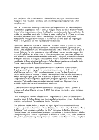 para a produção local. Carlos Antonio López construiu fundições, enviou estudantes
paraguaios para o exterior e contratou técnicos estrangeiros para aperfeiçoar o setor
manufatureiro.

 Em 1862, Francisco Solano López substituiu o pai na presidência. Na administração do
jovem Solano López (então com 36 anos), o Paraguai obteve seu maior desenvolvimento.
Solano López implantou um sistema de telégrafos, construiu estradas de ferro, fábricas de
tecidos, de material de construção, de tintas, de louça, de chapéus, de pólvora, organizou a
administração das fazendas e fortaleceu a siderurgia nacional. Com uma política
protecionista, conseguiu fazer com que as exportações fossem o dobro das importações.
Além de tudo, montou um bem-equipado exército nacional.

 No entanto, o Paraguai, uma nação continental "prensada" entre a Argentina e o Brasil,
sem mar territorial, logo sentiu as limitações a seu desenvolvimento. A partir de 1864,
Solano López empreendeu uma política continental no sentido de buscar uma saída para o
oceano Atlântico. Do lado paraguaio, a independência do Uruguai permitia manter a livre
navegação pelo Prata, e a aliança com os blancos uruguaios era a garantia da saída para o
mar. As tensões aumentavam nas fronteiras entre Brasil e Paraguai. A intervenção armada
do Império brasileiro no Uruguai, consolidando a posse do colorado Venâncio Flores na
presidência, deflagou a declaração de guerra. Solano López imediatamente invadiu Mato
Grosso e as províncias de Entre-Rios e Cornentes (Argentina).

 O plano paraguaio tratava de assegurar, através de Mato Grosso, o abastecimento
de gado para as tropas e a população e de manter as comunicações de Corumbá até
a Bolívia - que na época (1864) possuía saída para o oceano Pacífico. Quanto as
províncias argentinas, o plano de ocupação visava à passagem do exército paraguaio em
direção ao Uruguai para, junto com os blancos e os gaúchos do Rio Grande do Sul
(simpatizantes do modelo político republicano), bloquear argentinos, brasileiros e
uruguaios. Porém a aliança com os gaúchos nunca se realizou, e López percebeu a
avaliação equivocada que fizera dos sulistas brasileiros.

 A ofensiva contra o Paraguai firmou-se através da associação do Brasil, Argentina e
Uruguai na Tríplice Aliança, em maio de 1865. Esse acordo entre os três países tinha por
formalidade:

- tirar do Paraguai o controle sobre seus rios e responsabilizá-lo pelas dívidas da querra; -
garantir a queda de Solano López, para depois estabelecer qualquer trégua; - dividir grandes
extensões territoriais do Paraguai entre Brasil e Argentina.

 Nos primeiros tempos da luta, o preparo e a rígida organização militar dos soldados
paraguaios garantiram-lhes vitórias sobre a Tríplice Aliança. Em 1866, as batalhas de Passo
da Pátria e Tuiuti animaram os aliados. Em 1867, o comando da Tríplice Aliança no
Paraguai passou para o marquês de Caxias que, rearticulando as tropas brasileiras e aliadas,
conseguiu conquistar Humaitá. Seguiram-se as batalhas de Itororó, Avaí, Lomas Valentinas
e Angustura, desfavoráveis para os paraguaios. Em 1869, os aliados invadiram Assunção (a
 
