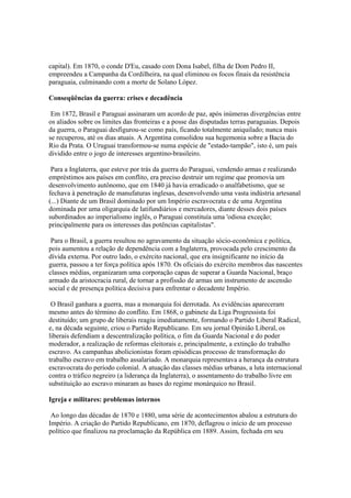 capital). Em 1870, o conde D'Eu, casado com Dona Isabel, filha de Dom Pedro II,
empreendeu a Campanha da Cordilheira, na qual eliminou os focos finais da resistência
paraguaia, culminando com a morte de Solano López.

Conseqüências da guerra: crises e decadência

 Em 1872, Brasil e Paraguai assinaram um acordo de paz, após inúmeras divergências entre
os aliados sobre os limites das fronteiras e a posse das disputadas terras paraguaias. Depois
da guerra, o Paraguai desfigurou-se como país, ficando totalmente aniquilado; nunca mais
se recuperou, até os dias atuais. A Argentina consolidou sua hegemonia sobre a Bacia do
Rio da Prata. O Uruguai transformou-se numa espécie de "estado-tampão", isto é, um país
dividido entre o jogo de interesses argentino-brasileiro.

 Para a Inglaterra, que esteve por trás da guerra do Paraguai, vendendo armas e realizando
empréstimos aos países em conflito, era preciso destruir um regime que promovia um
desenvolvimento autônomo, que em 1840 já havia erradicado o analfabetismo, que se
fechava à penetração de manufaturas inglesas, desenvolvendo uma vasta indústria artesanal
(...) Diante de um Brasil dominado por um Império escravocrata e de uma Argentina
dominada por uma oligarquia de latifundiários e mercadores, diante desses dois países
subordinados ao imperialismo inglês, o Paraguai constituía uma 'odiosa exceção;
principalmente para os interesses das potências capitalistas".

 Para o Brasil, a guerra resultou no agravamento da situação sócio-econômica e política,
pois aumentou a relação de dependência com a Inglaterra, provocada pelo crescimento da
dívida externa. Por outro lado, o exército nacional, que era insignificante no início da
guerra, passou a ter força política após 1870. Os oficiais do exército membros das nascentes
classes médias, organizaram uma corporação capas de superar a Guarda Nacional, braço
armado da aristocracia rural, de tornar a profissão de armas um instrumento de ascensão
social e de presença política decisiva para enfrentar o decadente Império.

 O Brasil ganhara a guerra, mas a monarquia foi derrotada. As evidências apareceram
mesmo antes do término do conflito. Em 1868, o gabinete da Liga Progressista foi
destituído; um grupo de liberais reagiu imediatamente, formando o Partido Liberal Radical,
e, na década seguinte, criou o Partido Republicano. Em seu jornal Opinião Liberal, os
liberais defendiam a descentralização política, o fim da Guarda Nacional e do poder
moderador, a realização de reformas eleitorais e, principalmente, a extinção do trabalho
escravo. As campanhas abolicionistas foram episódicas processo de transformação do
trabalho escravo em trabalho assalariado. A monarquia representava a herança da estrutura
escravocrata do período colonial. A atuação das classes médias urbanas, a luta internacional
contra o tráfico negreiro (a liderança da Inglaterra), o assentamento do trabalho livre em
substituição ao escravo minaram as bases do regime monárquico no Brasil.

Igreja e militares: problemas internos

 Ao longo das décadas de 1870 e 1880, uma série de acontecimentos abalou a estrutura do
Império. A criação do Partido Republicano, em 1870, deflagrou o início de um processo
político que finalizou na proclamação da República em 1889. Assim, fechada em seu
 