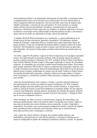 conservadorismo político e na manutenção intransigente da escravidão, a monarquia isolou-
se gradativamente, tanto a nível nacional como internacional. No nível internacional, as
classes burguesas industriais desejavam o fim da escravidão como meio de ampliar, pelo
trabalho assalariado, o consumo de suas mercadorias. No nível nacional, as camadas
médias urbanas lutavam pela abolição; fazendeiros, principalmente do oeste paulista,
desejavam o federalismo (maior autonomia aos Estados); os militares aspiravam à ascensão
econômica e ao prestígio social, influenciando as decisões políticas do país, e até mesmo a
Igreja colocou-se contra sua submissão ao Estado, através do padroado.

 A religião oficial do Brasil monárquico era o catolicismo, e a Igreja subordinava-se ao
Estado através de duas instituições: padroado e beneplácito. Pelo padroado, tradição
herdada de Portugal, o imperador indicava os padres para cargos importantes dentro da
Igreja; portanto, o clero era considerado funcionário público e ganhava salário do Estado
brasileiro. Pelo beneplácito, o papa escolhia os bispos, mas eles deveriam ser aprovados
pelo imperador. Até mesmo as bulas papais recebiam ordens diretas do monarca para sua
aplicação.

 Em 1864, o papa Pio IX proibiu o ingresso de fiéis na maçonaria ou em qualquer sociedade
secreta. Essa determinação foi ignorada no Brasil, onde um grande número de católicos
(inclusive padres) pertencia à maçonaria. Em 1872, os bispos de Recife (Dom Vital Maria e
Dom Antônio Macedo) fizeram cumprir a bula papal expulsando os maçons de irmandades
religiosas. As irmandades que resistiram à ordem foram fechadas pelos bispos. Pressionado
pelos grupos maçônicos, Dom Pedro II ordenou a reabertura das instituições religiosas, mas
os bispos firmaram suas posições. Diante da insubordinação, Dom Pedro II moveu processo
judicial contra os bispos, condenando-os a quatro anos de prisão. Embora os bispos fossem
em seguida anistiados pelo imperador, a Questão religiosa serviu para abalar as relações
entre a monarquia e o catolicismo no Brasil. Padres passaram a condenar o Imperador em
seus sermões.

 Além dos desentendimentos entre a Igreja e o Estado, o governo imperial enfrentou o
descontentamento do exército em relação ao regime monárquico. Em 1882 o Império
impediu qualquer discussão pública que envolvesse assuntos militares. A origem disso
foram as críticas do tenente-coronel Sena Madureira ao montepio militar. No ano seguinte,
o mesmo Sena Madureira, ferrenho defensor da abolição foi afastado das funções militares
por prestar homenagem ao jangadeiro cearense Francisco Nascimento, o "Dragão do Mar",
que se recusou a transportar escravos.

 Outro incidente, em 1886, envolveu o coronel Ernesto Augusto da Cunha Matos, que
denunciou publicamente o desvio de material militar e foi punido com a prisão. Seguiu-se
uma série de protestos dos setores militares contra as punições, levando o imperador a
suspendê-las. No entanto, esses acontecimentos acabaram por afastar o exército do Império.
Esses episódios ficaram conhecidos como Questão militar, que se caracterizou por
desavenças políticas entre a monarquia e o exército.

 Sem o apoio dos setores militares, da Igreja, das camadas médias urbanas e dos
latifundiários, principalmente os cafeicultores paulistas, a monarquia enfraqueceu-se e
tornou-se inadequada no quadro das mudanças econômicas, políticas e sociais. As questões
 
